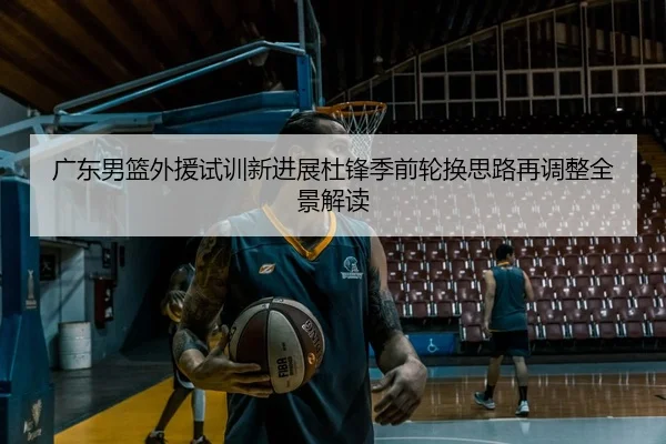 广东男篮外援试训新进展杜锋季前轮换思路再调整全景解读