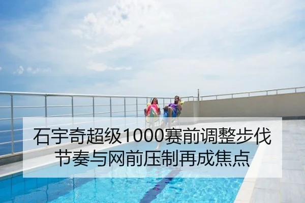 石宇奇超级1000赛前调整步伐节奏与网前压制再成焦点